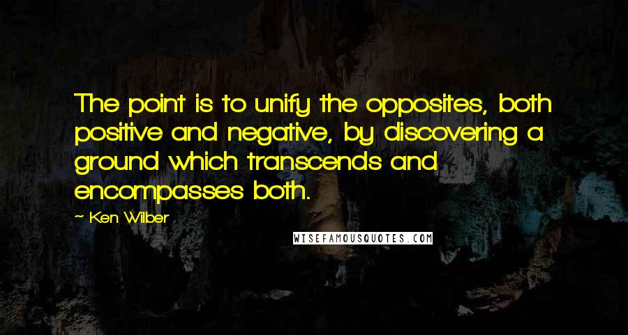 Ken Wilber Quotes: The point is to unify the opposites, both positive and negative, by discovering a ground which transcends and encompasses both.