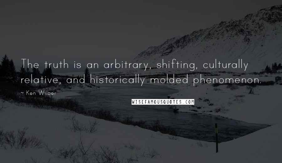 Ken Wilber Quotes: The truth is an arbitrary, shifting, culturally relative, and historically molded phenomenon.