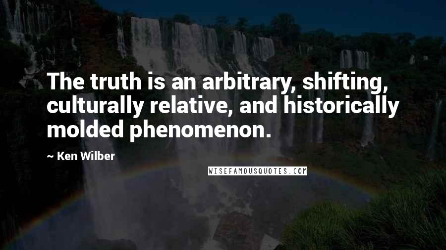 Ken Wilber Quotes: The truth is an arbitrary, shifting, culturally relative, and historically molded phenomenon.