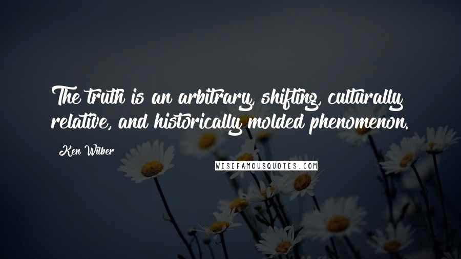 Ken Wilber Quotes: The truth is an arbitrary, shifting, culturally relative, and historically molded phenomenon.