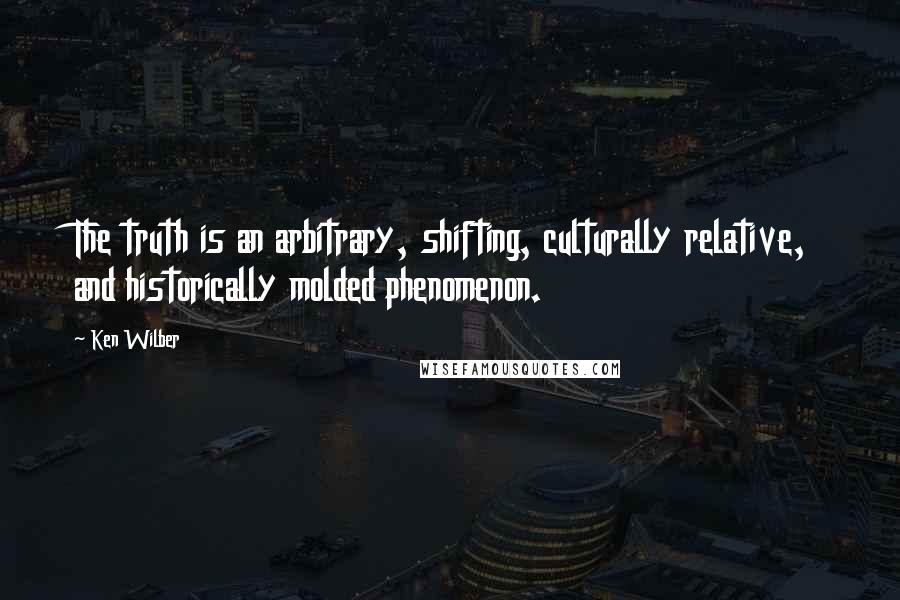 Ken Wilber Quotes: The truth is an arbitrary, shifting, culturally relative, and historically molded phenomenon.