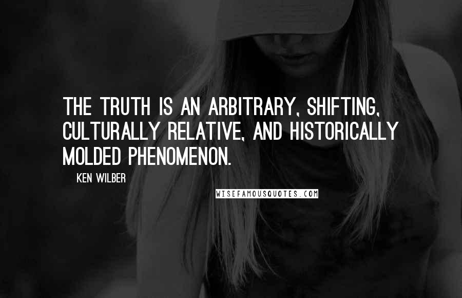 Ken Wilber Quotes: The truth is an arbitrary, shifting, culturally relative, and historically molded phenomenon.