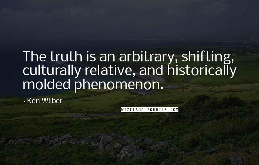 Ken Wilber Quotes: The truth is an arbitrary, shifting, culturally relative, and historically molded phenomenon.