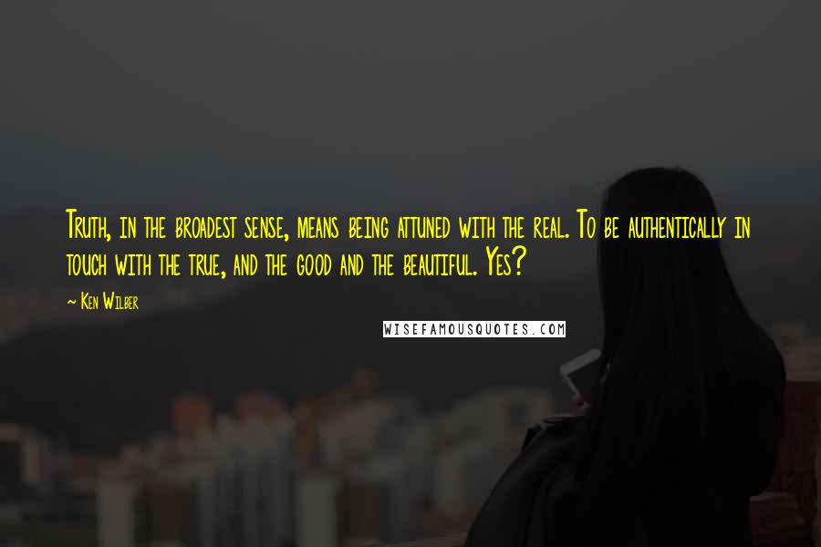 Ken Wilber Quotes: Truth, in the broadest sense, means being attuned with the real. To be authentically in touch with the true, and the good and the beautiful. Yes?