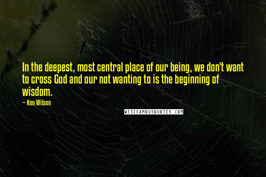 Ken Wilson Quotes: In the deepest, most central place of our being, we don't want to cross God and our not wanting to is the beginning of wisdom.