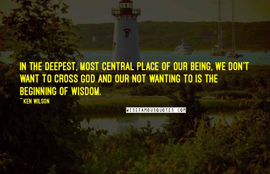 Ken Wilson Quotes: In the deepest, most central place of our being, we don't want to cross God and our not wanting to is the beginning of wisdom.