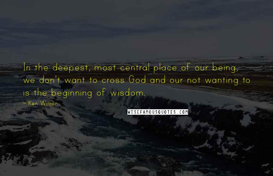 Ken Wilson Quotes: In the deepest, most central place of our being, we don't want to cross God and our not wanting to is the beginning of wisdom.
