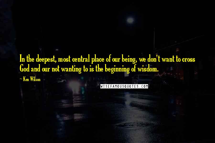 Ken Wilson Quotes: In the deepest, most central place of our being, we don't want to cross God and our not wanting to is the beginning of wisdom.