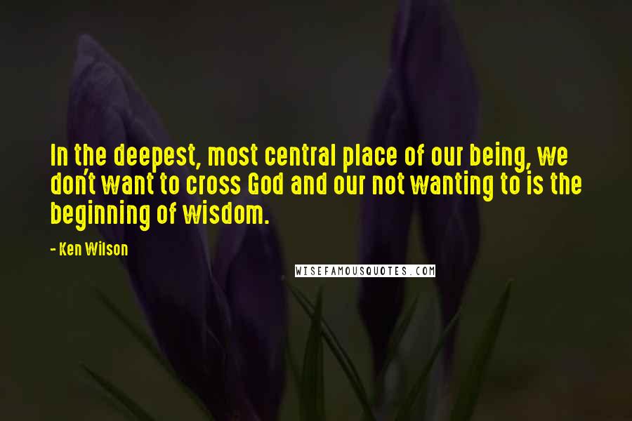 Ken Wilson Quotes: In the deepest, most central place of our being, we don't want to cross God and our not wanting to is the beginning of wisdom.
