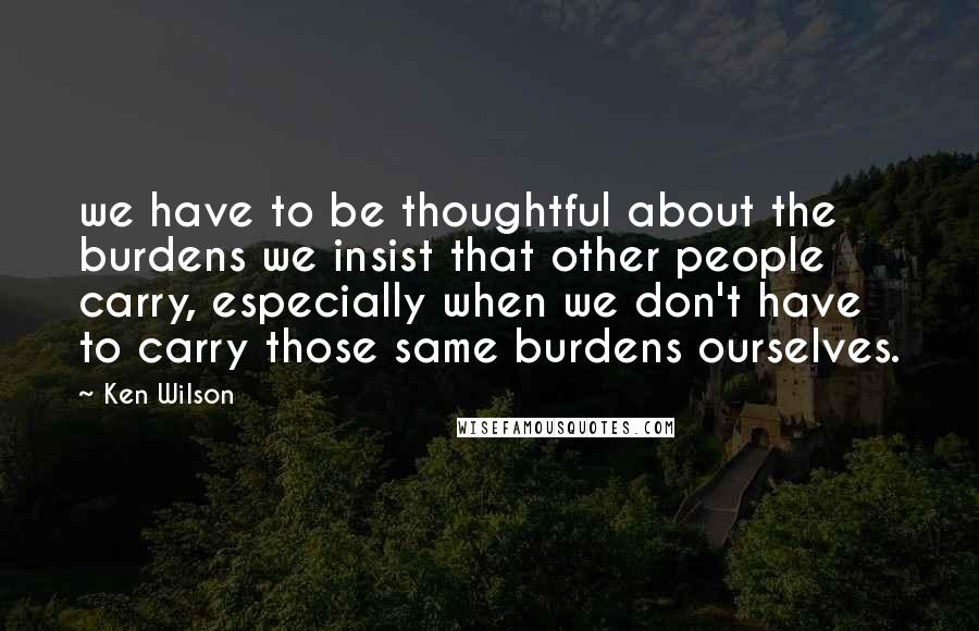 Ken Wilson Quotes: we have to be thoughtful about the burdens we insist that other people carry, especially when we don't have to carry those same burdens ourselves.