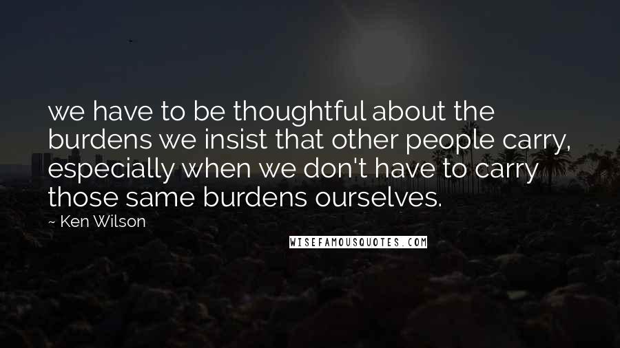 Ken Wilson Quotes: we have to be thoughtful about the burdens we insist that other people carry, especially when we don't have to carry those same burdens ourselves.