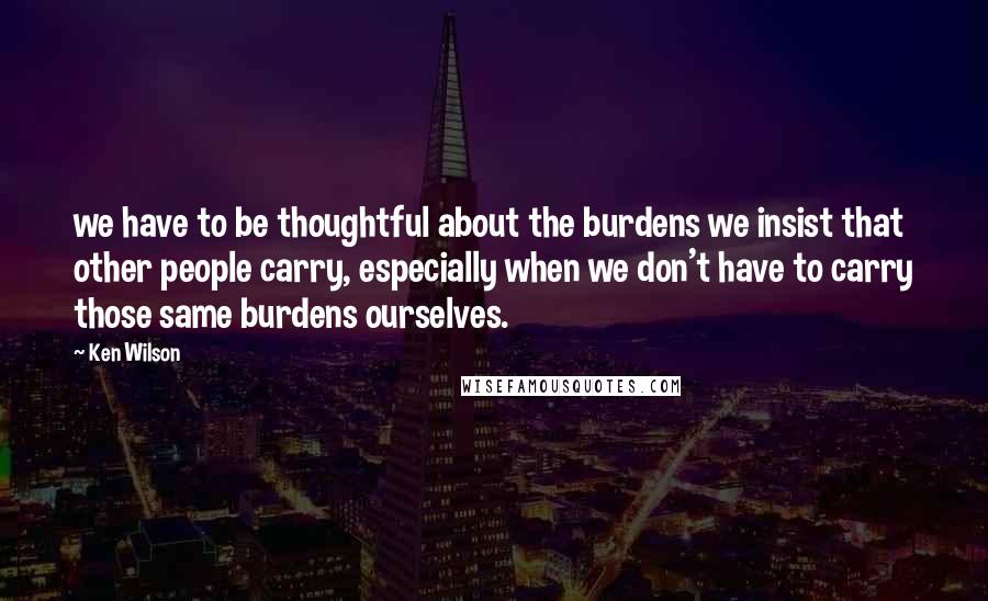 Ken Wilson Quotes: we have to be thoughtful about the burdens we insist that other people carry, especially when we don't have to carry those same burdens ourselves.