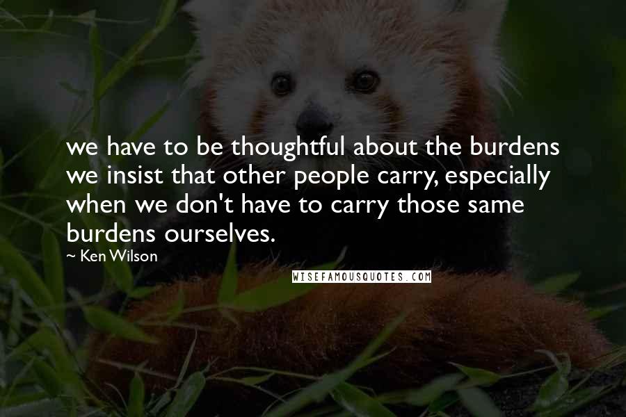 Ken Wilson Quotes: we have to be thoughtful about the burdens we insist that other people carry, especially when we don't have to carry those same burdens ourselves.