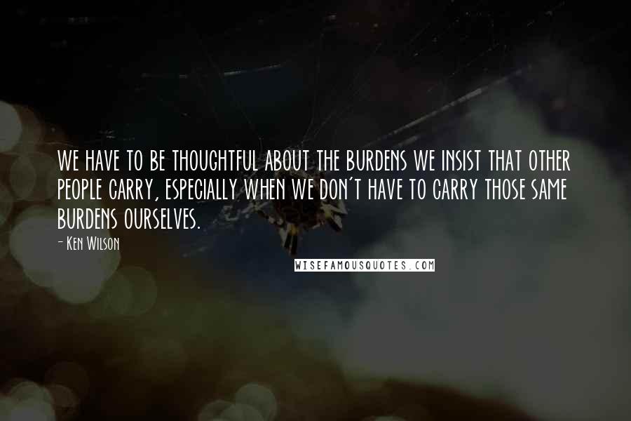 Ken Wilson Quotes: we have to be thoughtful about the burdens we insist that other people carry, especially when we don't have to carry those same burdens ourselves.