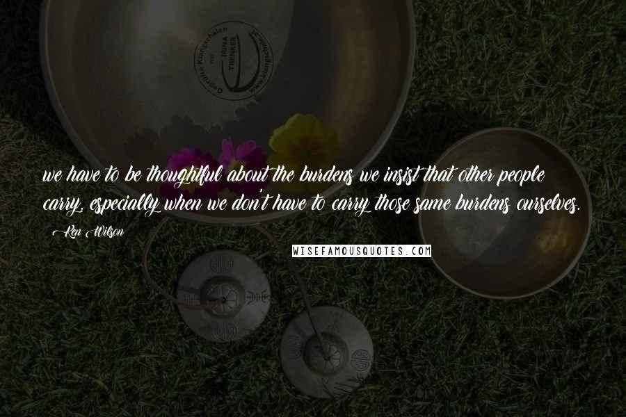 Ken Wilson Quotes: we have to be thoughtful about the burdens we insist that other people carry, especially when we don't have to carry those same burdens ourselves.