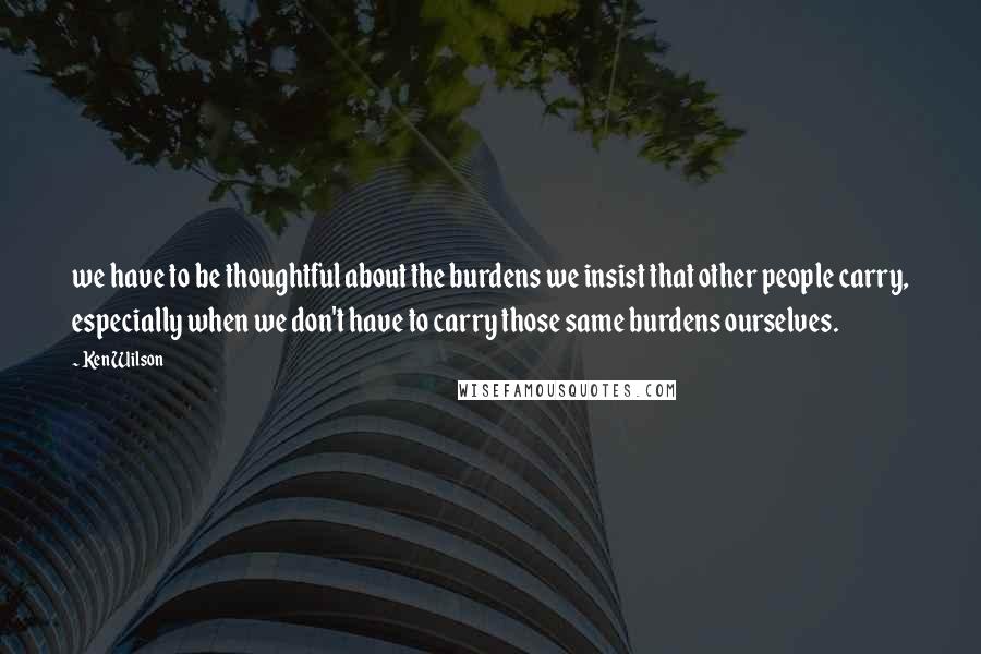 Ken Wilson Quotes: we have to be thoughtful about the burdens we insist that other people carry, especially when we don't have to carry those same burdens ourselves.