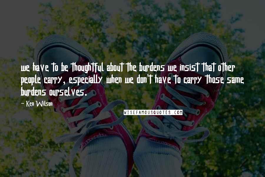 Ken Wilson Quotes: we have to be thoughtful about the burdens we insist that other people carry, especially when we don't have to carry those same burdens ourselves.