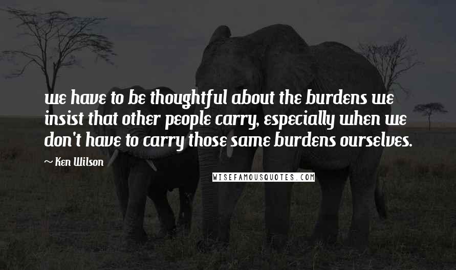 Ken Wilson Quotes: we have to be thoughtful about the burdens we insist that other people carry, especially when we don't have to carry those same burdens ourselves.