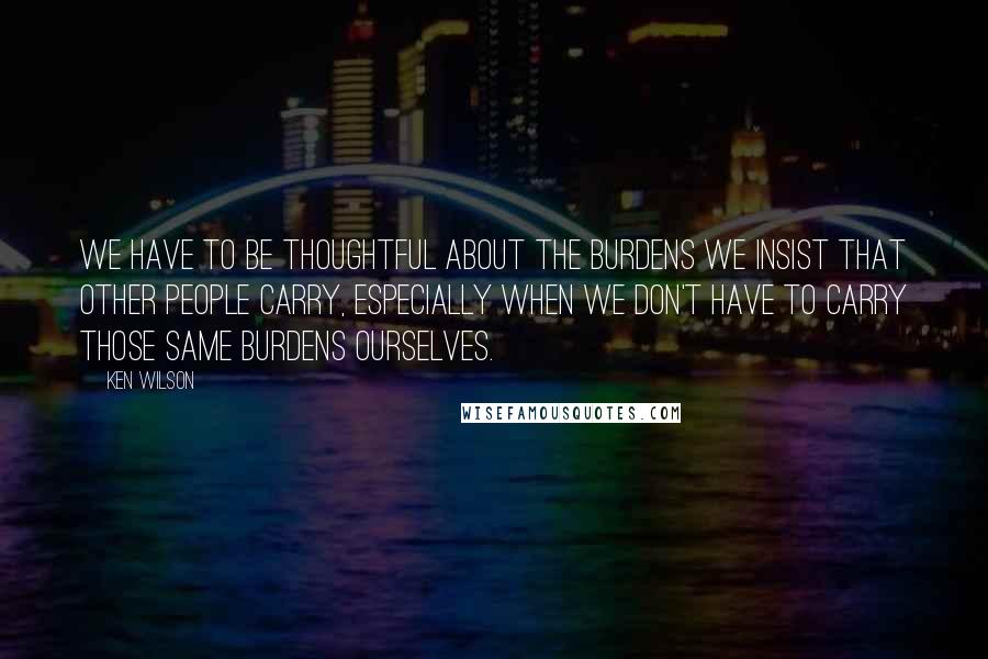 Ken Wilson Quotes: we have to be thoughtful about the burdens we insist that other people carry, especially when we don't have to carry those same burdens ourselves.