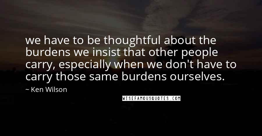 Ken Wilson Quotes: we have to be thoughtful about the burdens we insist that other people carry, especially when we don't have to carry those same burdens ourselves.