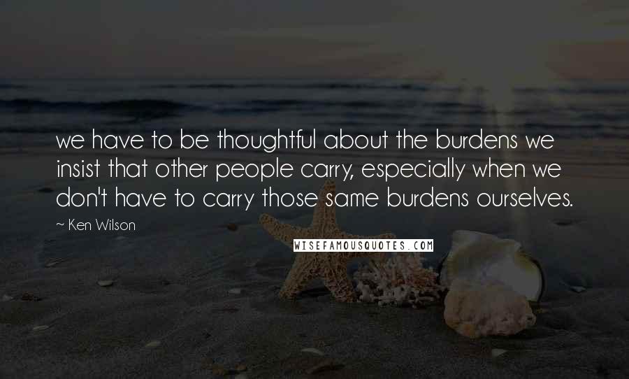 Ken Wilson Quotes: we have to be thoughtful about the burdens we insist that other people carry, especially when we don't have to carry those same burdens ourselves.