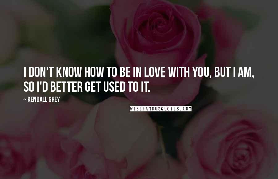 Kendall Grey Quotes: I don't know how to be in love with you, but I am, so I'd better get used to it.