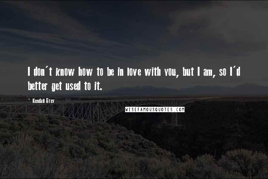 Kendall Grey Quotes: I don't know how to be in love with you, but I am, so I'd better get used to it.