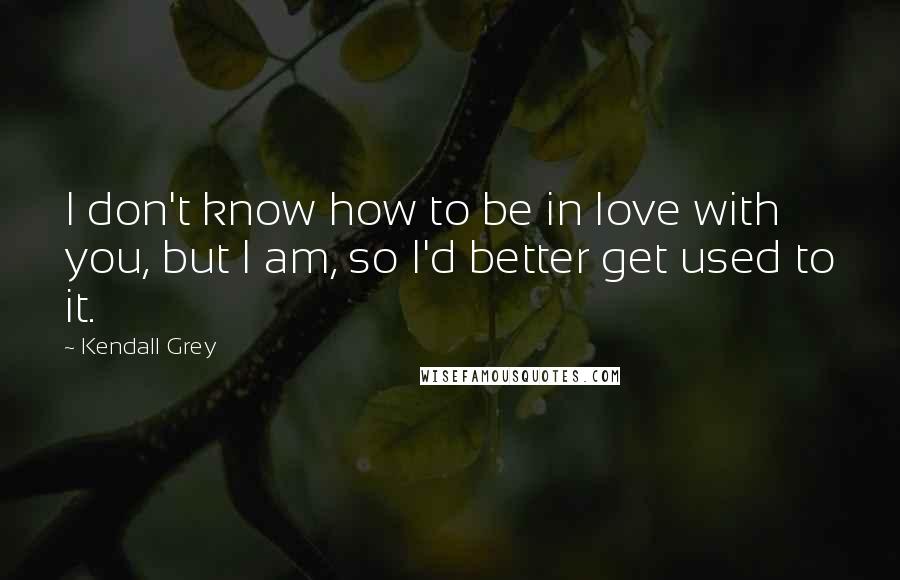 Kendall Grey Quotes: I don't know how to be in love with you, but I am, so I'd better get used to it.