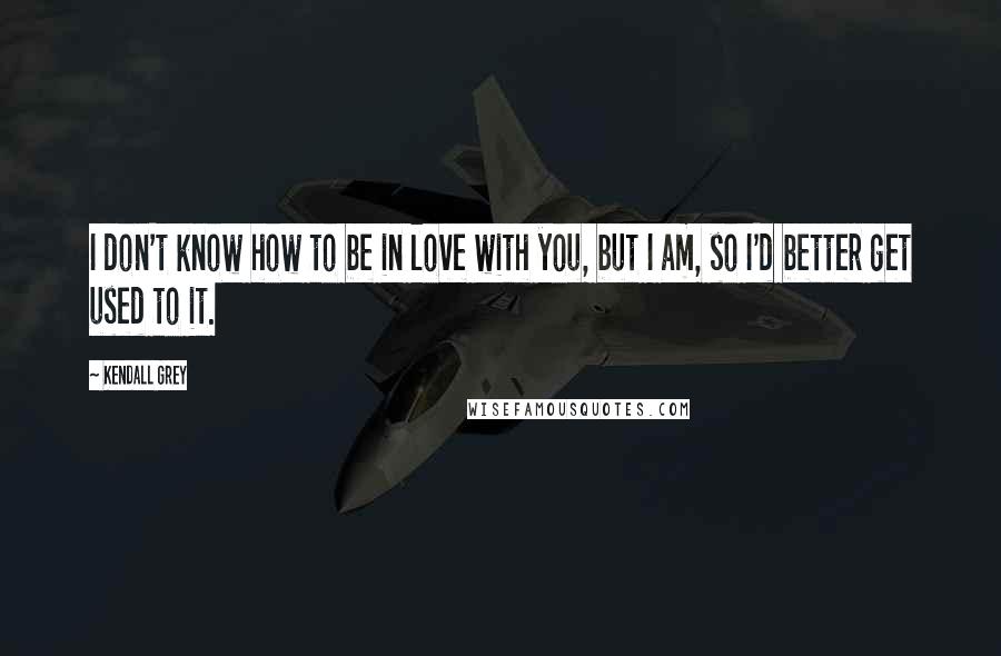 Kendall Grey Quotes: I don't know how to be in love with you, but I am, so I'd better get used to it.