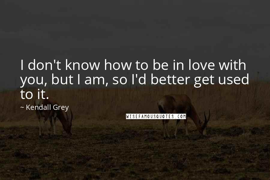 Kendall Grey Quotes: I don't know how to be in love with you, but I am, so I'd better get used to it.