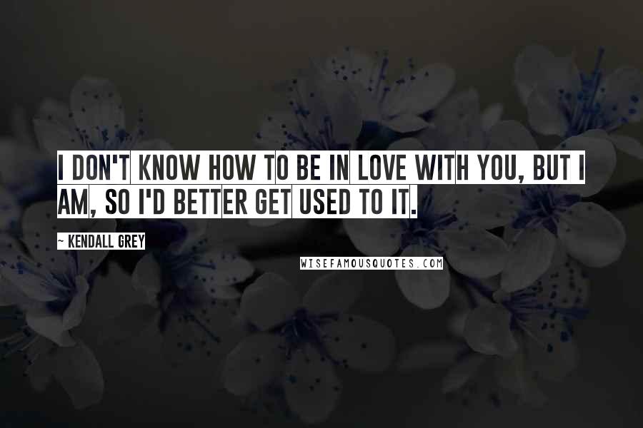 Kendall Grey Quotes: I don't know how to be in love with you, but I am, so I'd better get used to it.