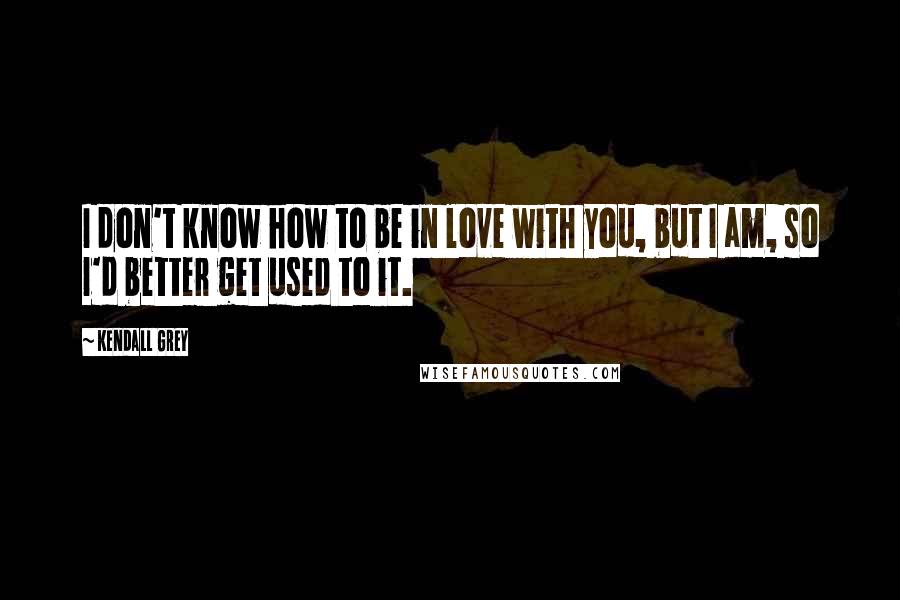 Kendall Grey Quotes: I don't know how to be in love with you, but I am, so I'd better get used to it.