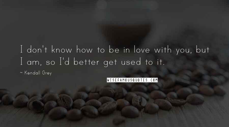 Kendall Grey Quotes: I don't know how to be in love with you, but I am, so I'd better get used to it.