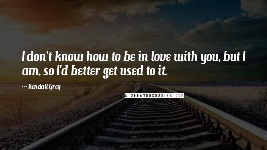 Kendall Grey Quotes: I don't know how to be in love with you, but I am, so I'd better get used to it.