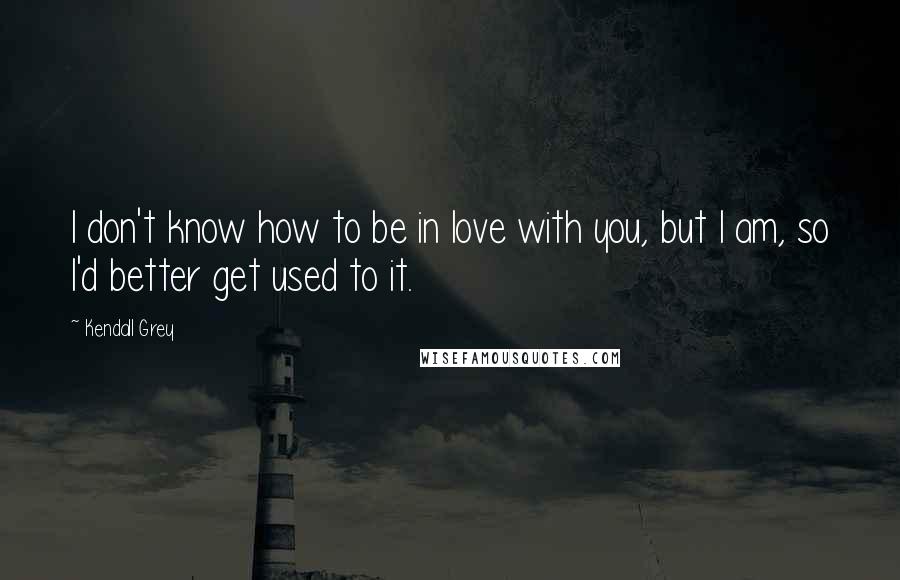 Kendall Grey Quotes: I don't know how to be in love with you, but I am, so I'd better get used to it.