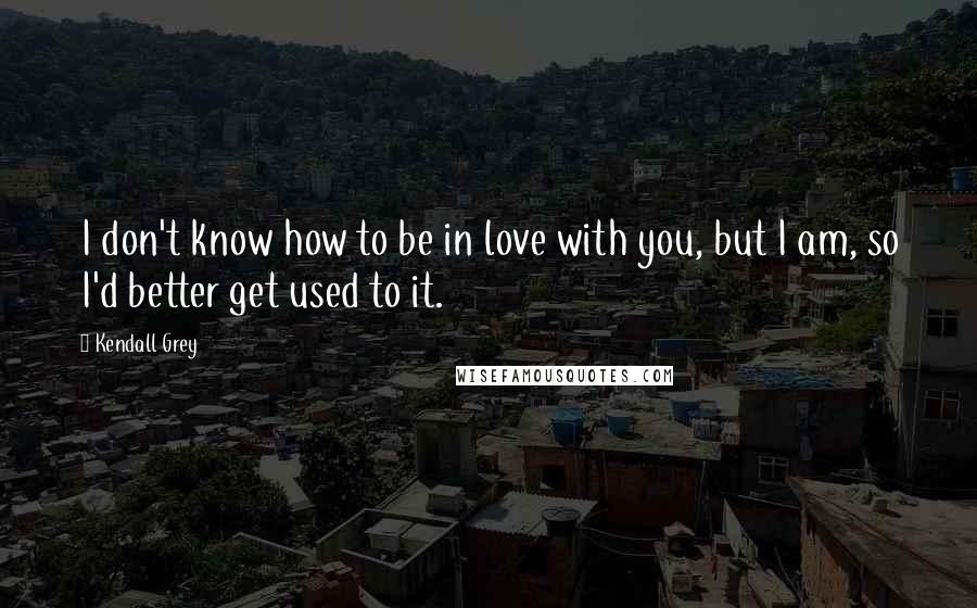 Kendall Grey Quotes: I don't know how to be in love with you, but I am, so I'd better get used to it.