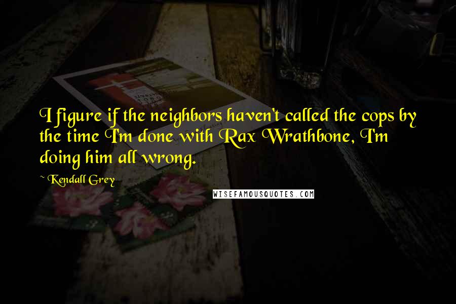 Kendall Grey Quotes: I figure if the neighbors haven't called the cops by the time I'm done with Rax Wrathbone, I'm doing him all wrong.