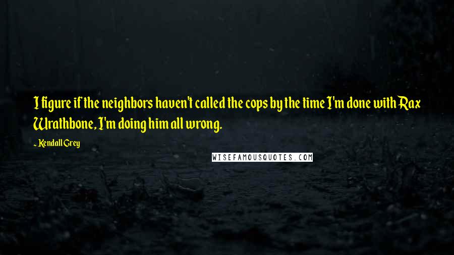 Kendall Grey Quotes: I figure if the neighbors haven't called the cops by the time I'm done with Rax Wrathbone, I'm doing him all wrong.
