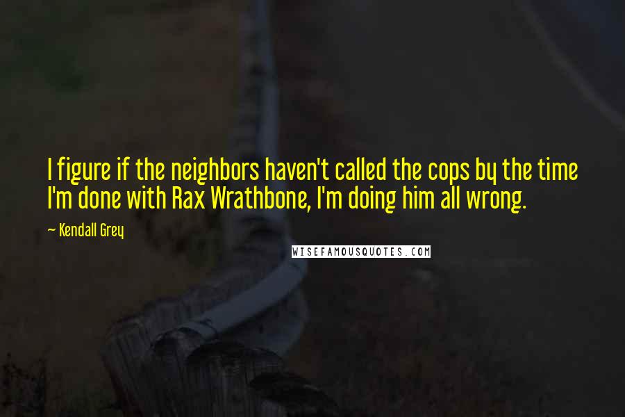 Kendall Grey Quotes: I figure if the neighbors haven't called the cops by the time I'm done with Rax Wrathbone, I'm doing him all wrong.