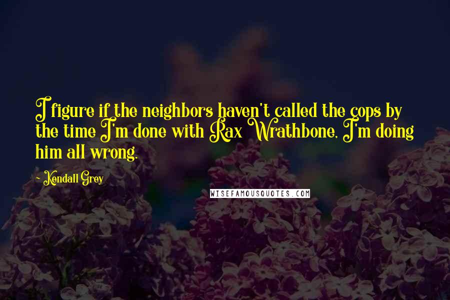 Kendall Grey Quotes: I figure if the neighbors haven't called the cops by the time I'm done with Rax Wrathbone, I'm doing him all wrong.