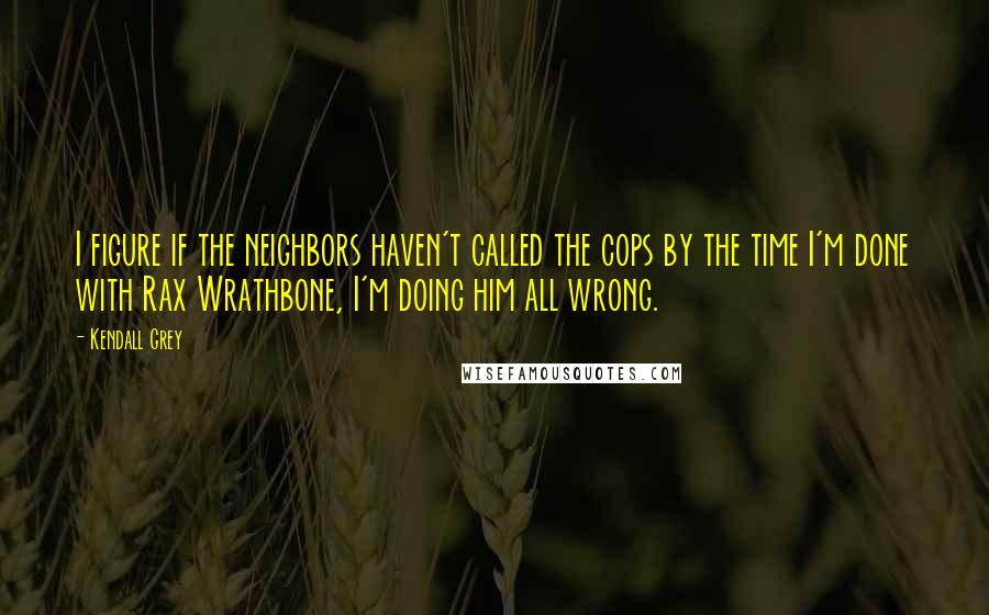 Kendall Grey Quotes: I figure if the neighbors haven't called the cops by the time I'm done with Rax Wrathbone, I'm doing him all wrong.