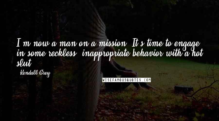 Kendall Grey Quotes: I'm now a man on a mission. It's time to engage in some reckless, inappropriate behavior with a hot slut.