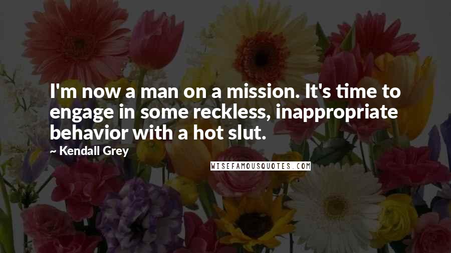 Kendall Grey Quotes: I'm now a man on a mission. It's time to engage in some reckless, inappropriate behavior with a hot slut.