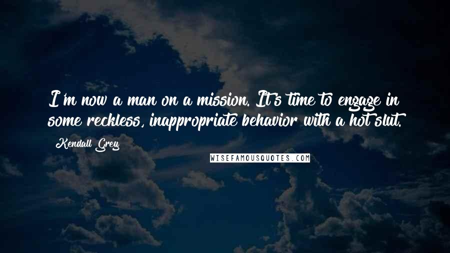 Kendall Grey Quotes: I'm now a man on a mission. It's time to engage in some reckless, inappropriate behavior with a hot slut.