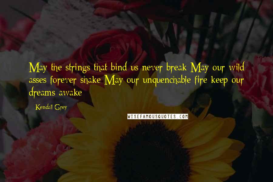 Kendall Grey Quotes: May the strings that bind us never break May our wild asses forever shake May our unquenchable fire keep our dreams awake
