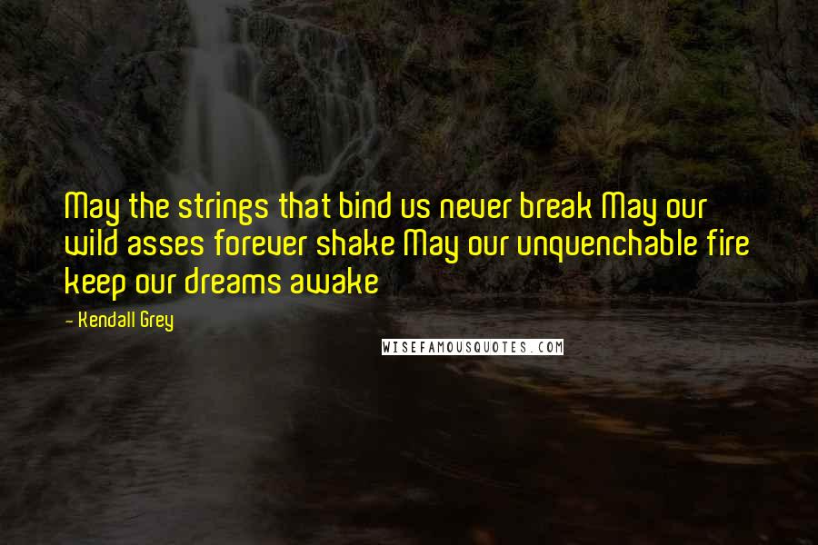 Kendall Grey Quotes: May the strings that bind us never break May our wild asses forever shake May our unquenchable fire keep our dreams awake