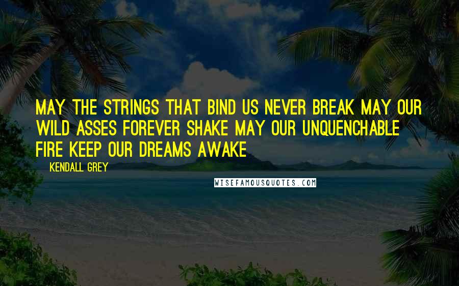Kendall Grey Quotes: May the strings that bind us never break May our wild asses forever shake May our unquenchable fire keep our dreams awake