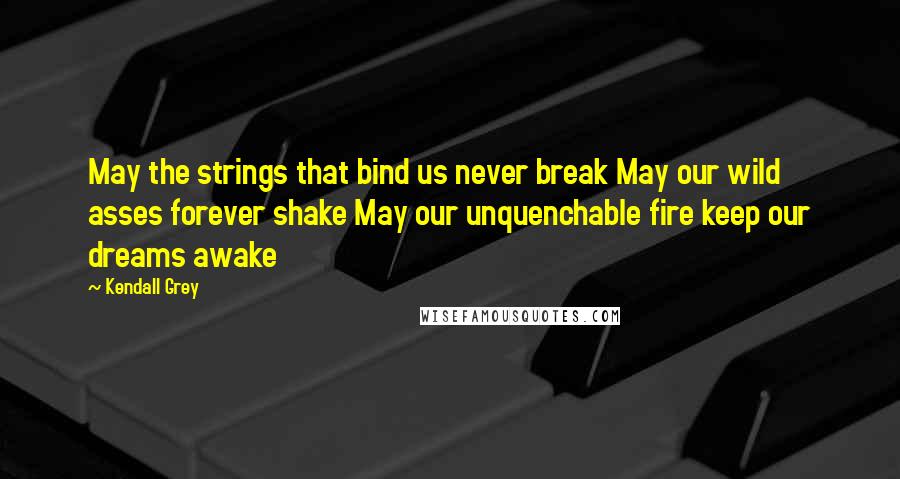 Kendall Grey Quotes: May the strings that bind us never break May our wild asses forever shake May our unquenchable fire keep our dreams awake