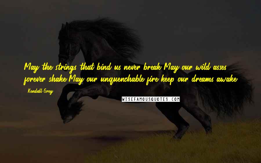 Kendall Grey Quotes: May the strings that bind us never break May our wild asses forever shake May our unquenchable fire keep our dreams awake