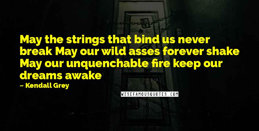 Kendall Grey Quotes: May the strings that bind us never break May our wild asses forever shake May our unquenchable fire keep our dreams awake